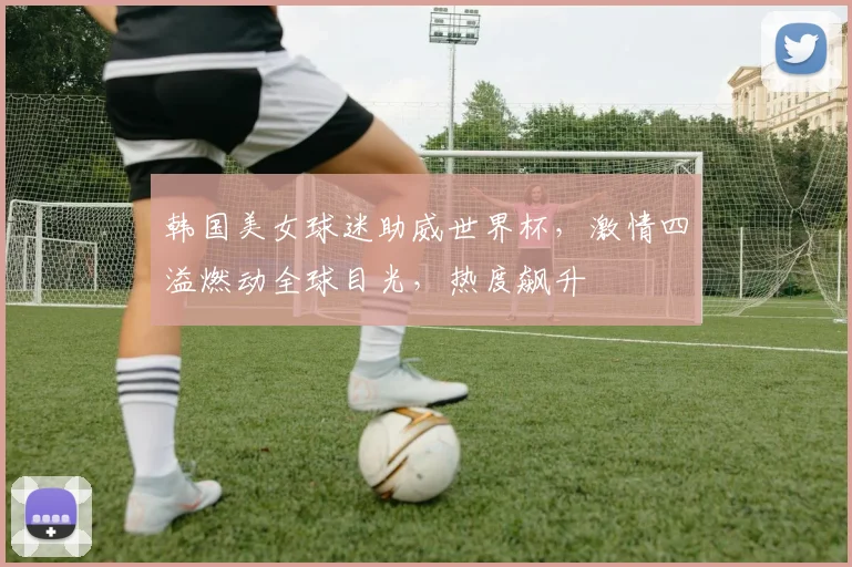 韩国美女球迷助威世界杯，激情四溢燃动全球目光，热度飙升
